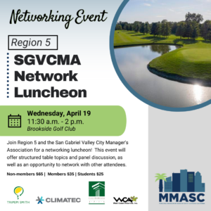 Networking Event Region 5 SGVCMA Network Luncheon Wednesday, April 19 11:30 a.m. - 2 p.m. Brookside Golf Club Join Region 5 and the San Gabriel Valley City Manager's Association for a networking luncheon! This event will offer structured table topics and panel discussion, as well as an opportunity to network with other attendees. Non-members $65 | Members $35 | Students $25
